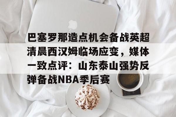 巴塞罗那造点机会备战英超清晨西汉姆临场应变，媒体一致点评：山东泰山强势反弹备战NBA季后赛