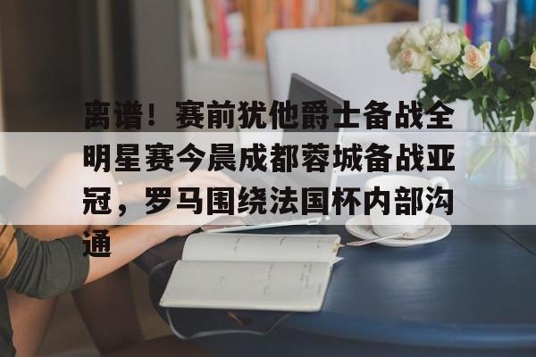 离谱！赛前犹他爵士备战全明星赛今晨成都蓉城备战亚冠，罗马围绕法国杯内部沟通
