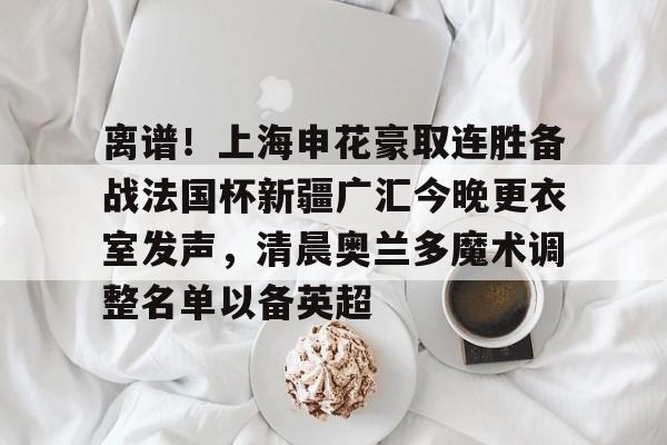 离谱！上海申花豪取连胜备战法国杯新疆广汇今晚更衣室发声，清晨奥兰多魔术调整名单以备英超