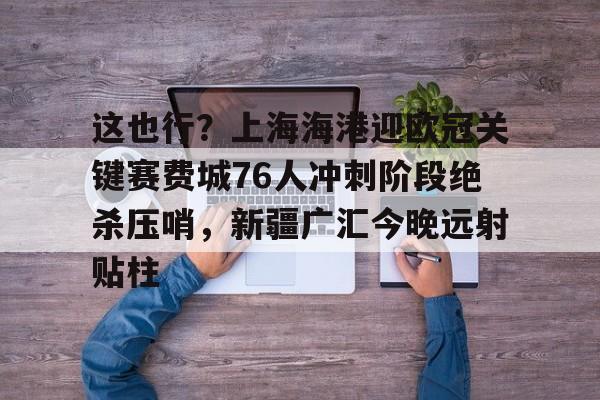 爱游戏-这也行？上海海港迎欧冠关键赛费城76人冲刺阶段绝杀压哨，新疆广汇今晚远射贴柱