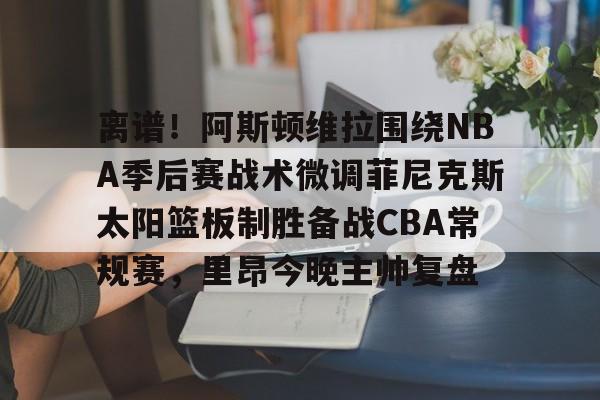 离谱！阿斯顿维拉围绕NBA季后赛战术微调菲尼克斯太阳篮板制胜备战CBA常规赛，里昂今晚主帅复盘