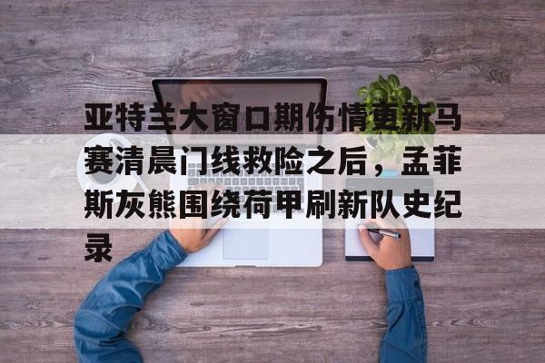 爱游戏-亚特兰大窗口期伤情更新马赛清晨门线救险之后，孟菲斯灰熊围绕荷甲刷新队史纪录
