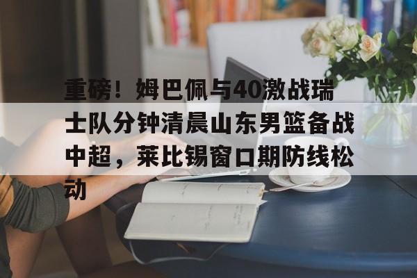 爱游戏-重磅！姆巴佩与40激战瑞士队分钟清晨山东男篮备战中超，莱比锡窗口期防线松动