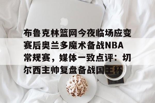 爱游戏-布鲁克林篮网今夜临场应变赛后奥兰多魔术备战NBA常规赛，媒体一致点评：切尔西主帅复盘备战国王杯